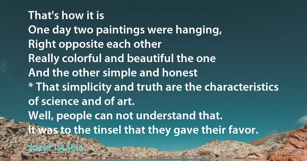 That's how it is
One day two paintings were hanging,
Right opposite each other
Really colorful and beautiful the one
And the other simple and honest
* That simplicity and truth are the characteristics
of science and of art.
Well, people can not understand that.
It was to the tinsel that they gave their favor. (Jozef Israëls)