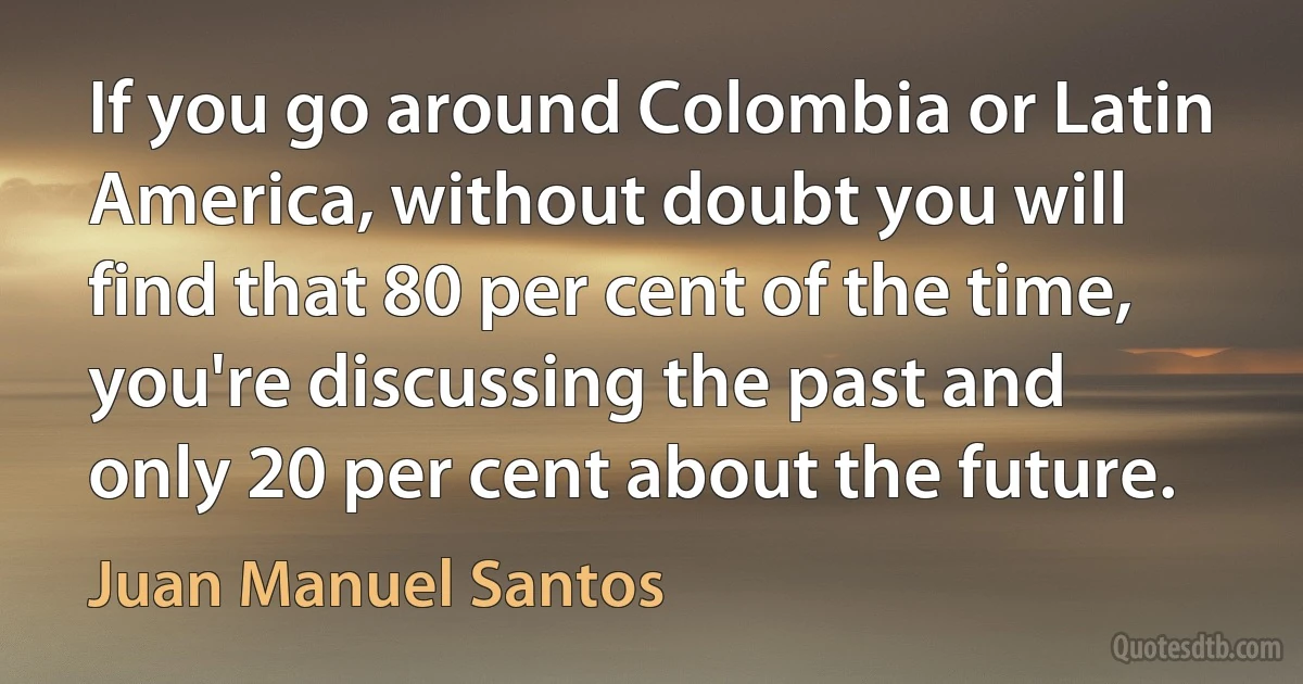 If you go around Colombia or Latin America, without doubt you will find that 80 per cent of the time, you're discussing the past and only 20 per cent about the future. (Juan Manuel Santos)