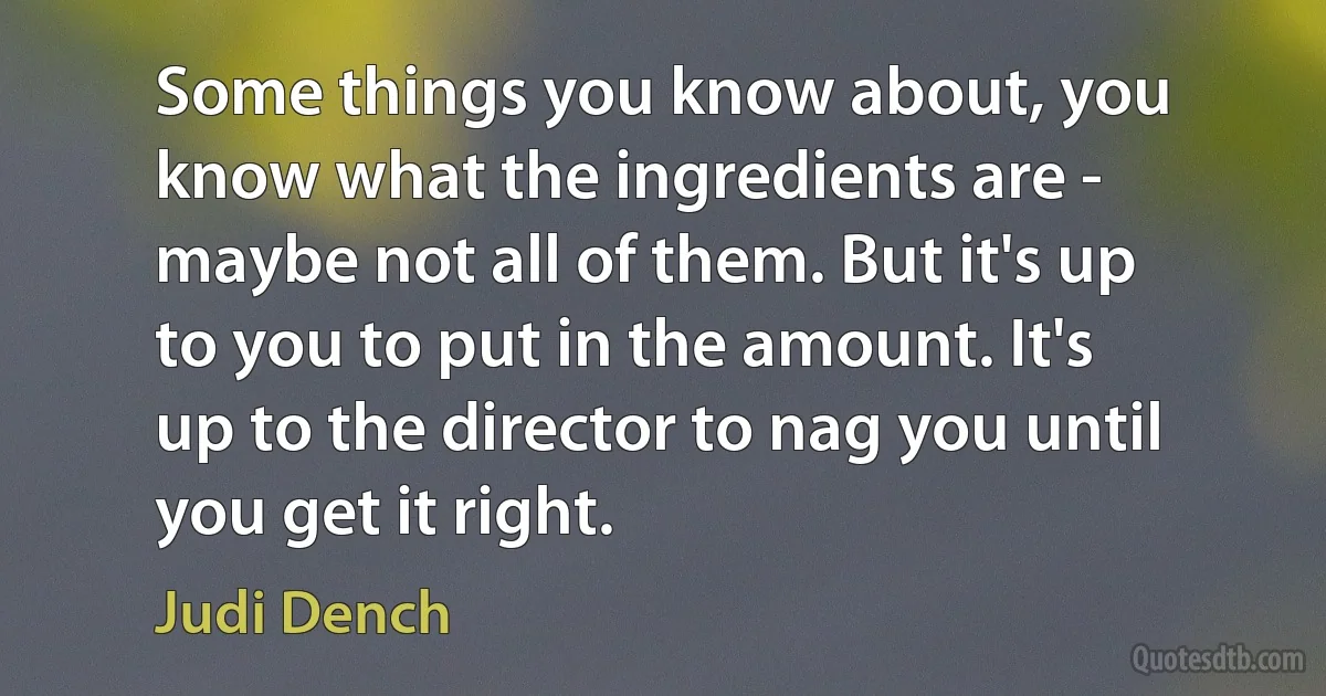 Some things you know about, you know what the ingredients are - maybe not all of them. But it's up to you to put in the amount. It's up to the director to nag you until you get it right. (Judi Dench)