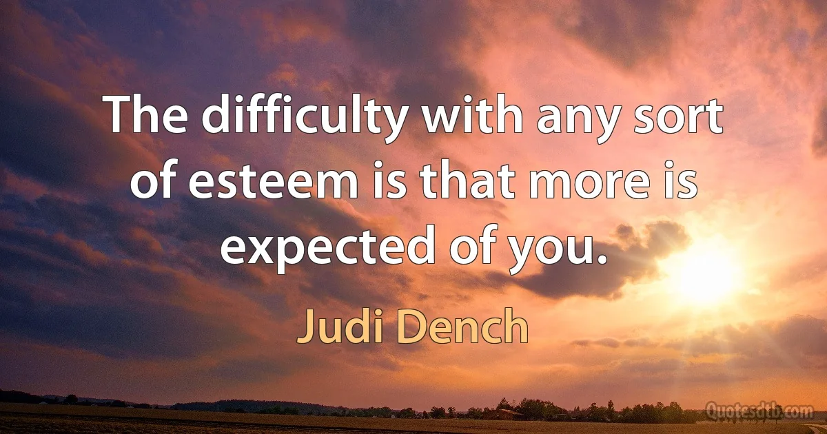 The difficulty with any sort of esteem is that more is expected of you. (Judi Dench)