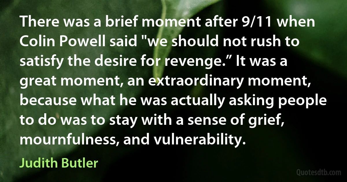 There was a brief moment after 9/11 when Colin Powell said "we should not rush to satisfy the desire for revenge.” It was a great moment, an extraordinary moment, because what he was actually asking people to do was to stay with a sense of grief, mournfulness, and vulnerability. (Judith Butler)