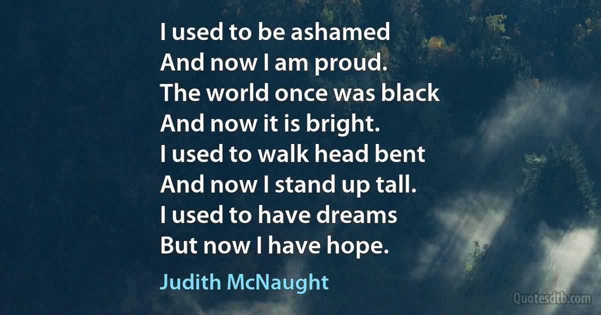 I used to be ashamed
And now I am proud.
The world once was black
And now it is bright.
I used to walk head bent
And now I stand up tall.
I used to have dreams
But now I have hope. (Judith McNaught)