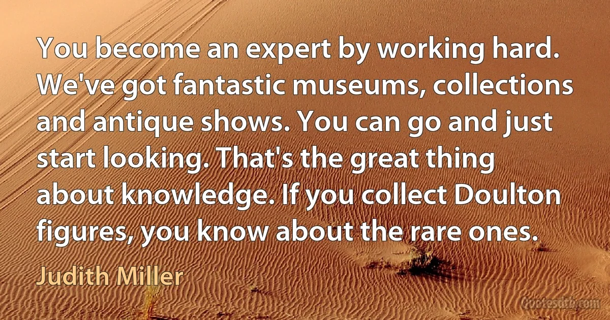 You become an expert by working hard. We've got fantastic museums, collections and antique shows. You can go and just start looking. That's the great thing about knowledge. If you collect Doulton figures, you know about the rare ones. (Judith Miller)