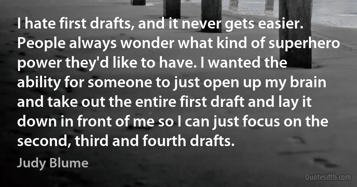 I hate first drafts, and it never gets easier. People always wonder what kind of superhero power they'd like to have. I wanted the ability for someone to just open up my brain and take out the entire first draft and lay it down in front of me so I can just focus on the second, third and fourth drafts. (Judy Blume)