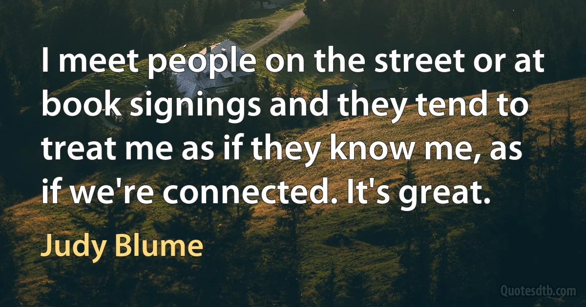 I meet people on the street or at book signings and they tend to treat me as if they know me, as if we're connected. It's great. (Judy Blume)