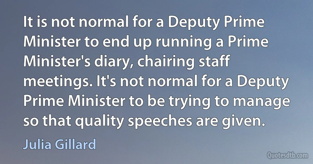 It is not normal for a Deputy Prime Minister to end up running a Prime Minister's diary, chairing staff meetings. It's not normal for a Deputy Prime Minister to be trying to manage so that quality speeches are given. (Julia Gillard)