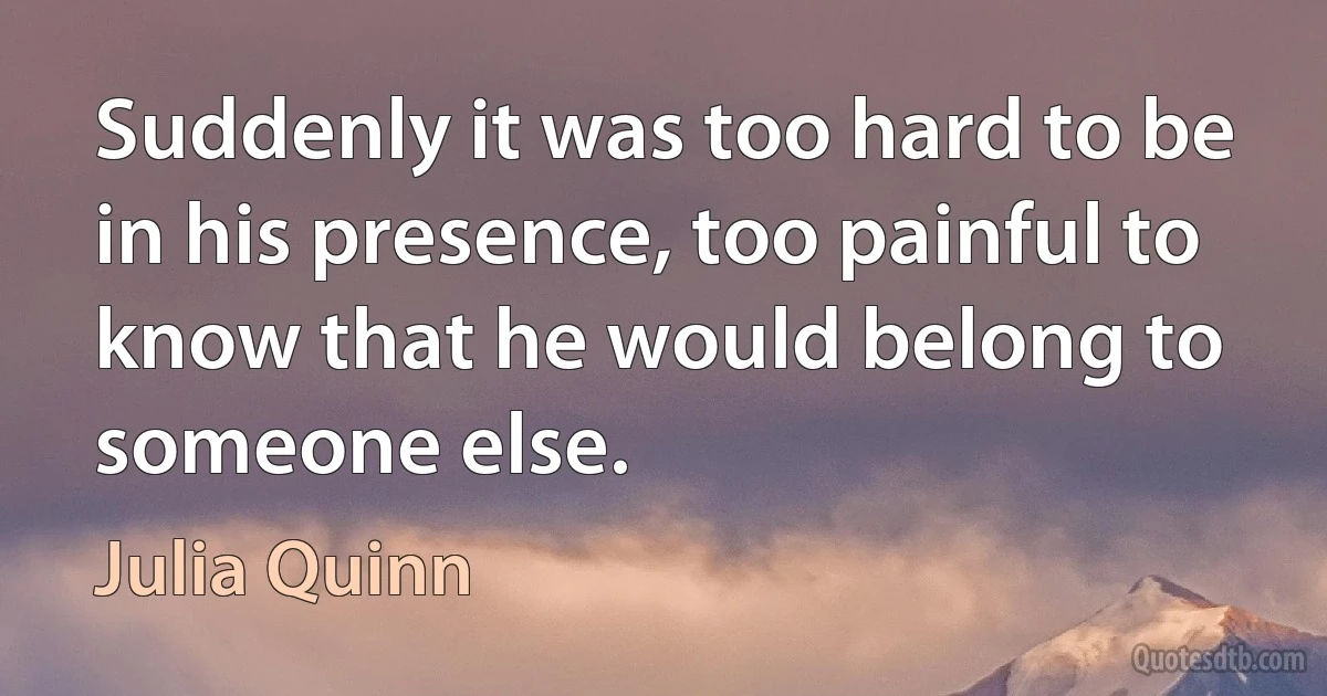 Suddenly it was too hard to be in his presence, too painful to know that he would belong to someone else. (Julia Quinn)