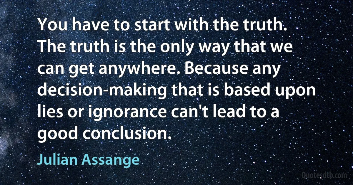 You have to start with the truth. The truth is the only way that we can get anywhere. Because any decision-making that is based upon lies or ignorance can't lead to a good conclusion. (Julian Assange)