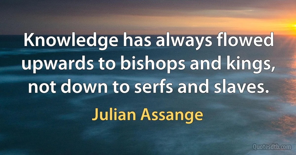 Knowledge has always flowed upwards to bishops and kings, not down to serfs and slaves. (Julian Assange)