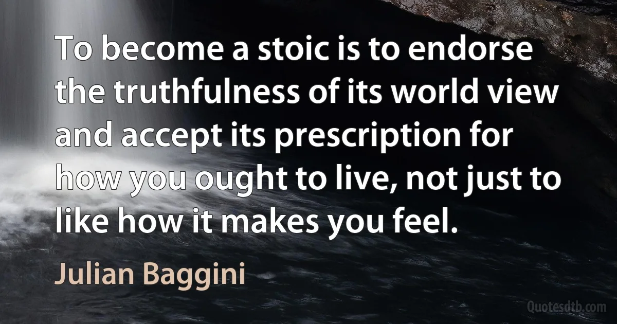 To become a stoic is to endorse the truthfulness of its world view and accept its prescription for how you ought to live, not just to like how it makes you feel. (Julian Baggini)