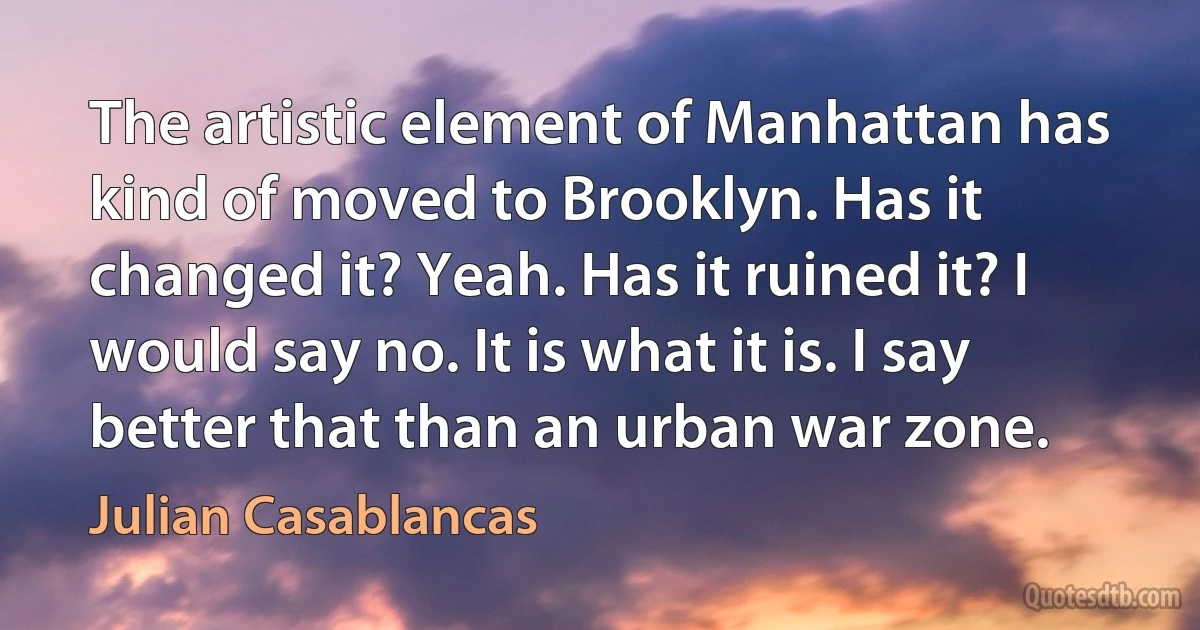 The artistic element of Manhattan has kind of moved to Brooklyn. Has it changed it? Yeah. Has it ruined it? I would say no. It is what it is. I say better that than an urban war zone. (Julian Casablancas)