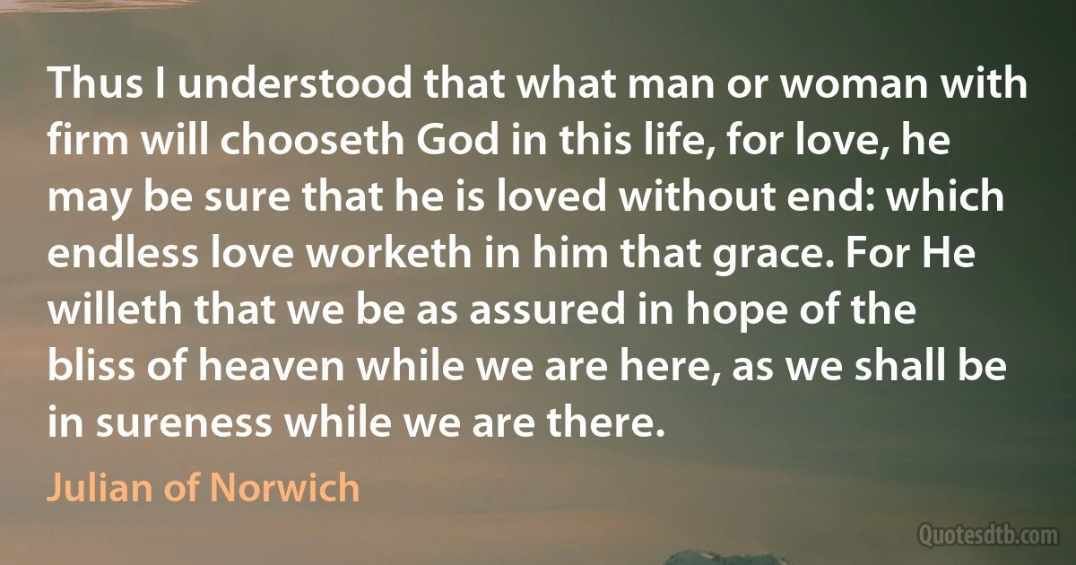 Thus I understood that what man or woman with firm will chooseth God in this life, for love, he may be sure that he is loved without end: which endless love worketh in him that grace. For He willeth that we be as assured in hope of the bliss of heaven while we are here, as we shall be in sureness while we are there. (Julian of Norwich)