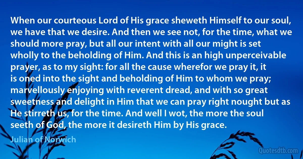 When our courteous Lord of His grace sheweth Himself to our soul, we have that we desire. And then we see not, for the time, what we should more pray, but all our intent with all our might is set wholly to the beholding of Him. And this is an high unperceivable prayer, as to my sight: for all the cause wherefor we pray it, it is oned into the sight and beholding of Him to whom we pray; marvellously enjoying with reverent dread, and with so great sweetness and delight in Him that we can pray right nought but as He stirreth us, for the time. And well I wot, the more the soul seeth of God, the more it desireth Him by His grace. (Julian of Norwich)