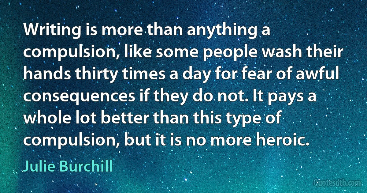 Writing is more than anything a compulsion, like some people wash their hands thirty times a day for fear of awful consequences if they do not. It pays a whole lot better than this type of compulsion, but it is no more heroic. (Julie Burchill)