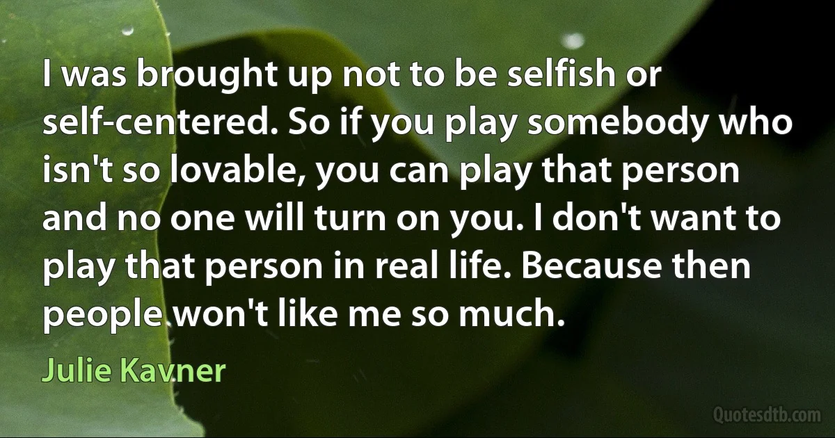 I was brought up not to be selfish or self-centered. So if you play somebody who isn't so lovable, you can play that person and no one will turn on you. I don't want to play that person in real life. Because then people won't like me so much. (Julie Kavner)