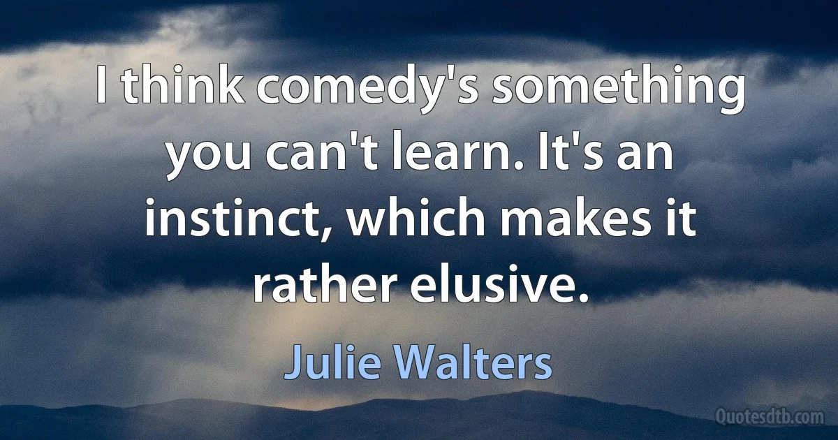 I think comedy's something you can't learn. It's an instinct, which makes it rather elusive. (Julie Walters)