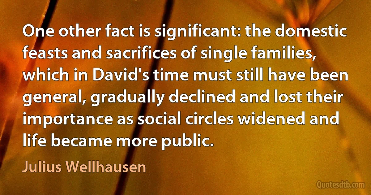 One other fact is significant: the domestic feasts and sacrifices of single families, which in David's time must still have been general, gradually declined and lost their importance as social circles widened and life became more public. (Julius Wellhausen)