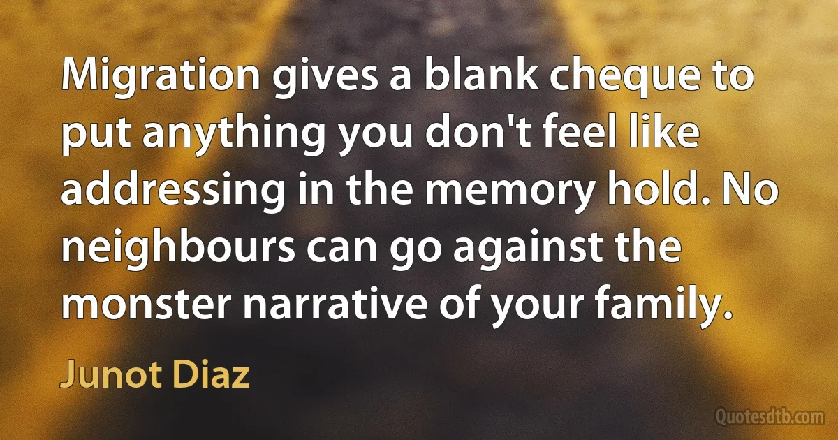 Migration gives a blank cheque to put anything you don't feel like addressing in the memory hold. No neighbours can go against the monster narrative of your family. (Junot Diaz)