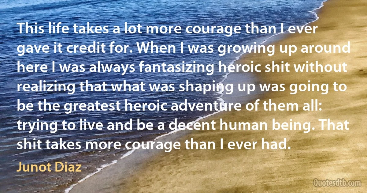 This life takes a lot more courage than I ever gave it credit for. When I was growing up around here I was always fantasizing heroic shit without realizing that what was shaping up was going to be the greatest heroic adventure of them all: trying to live and be a decent human being. That shit takes more courage than I ever had. (Junot Diaz)