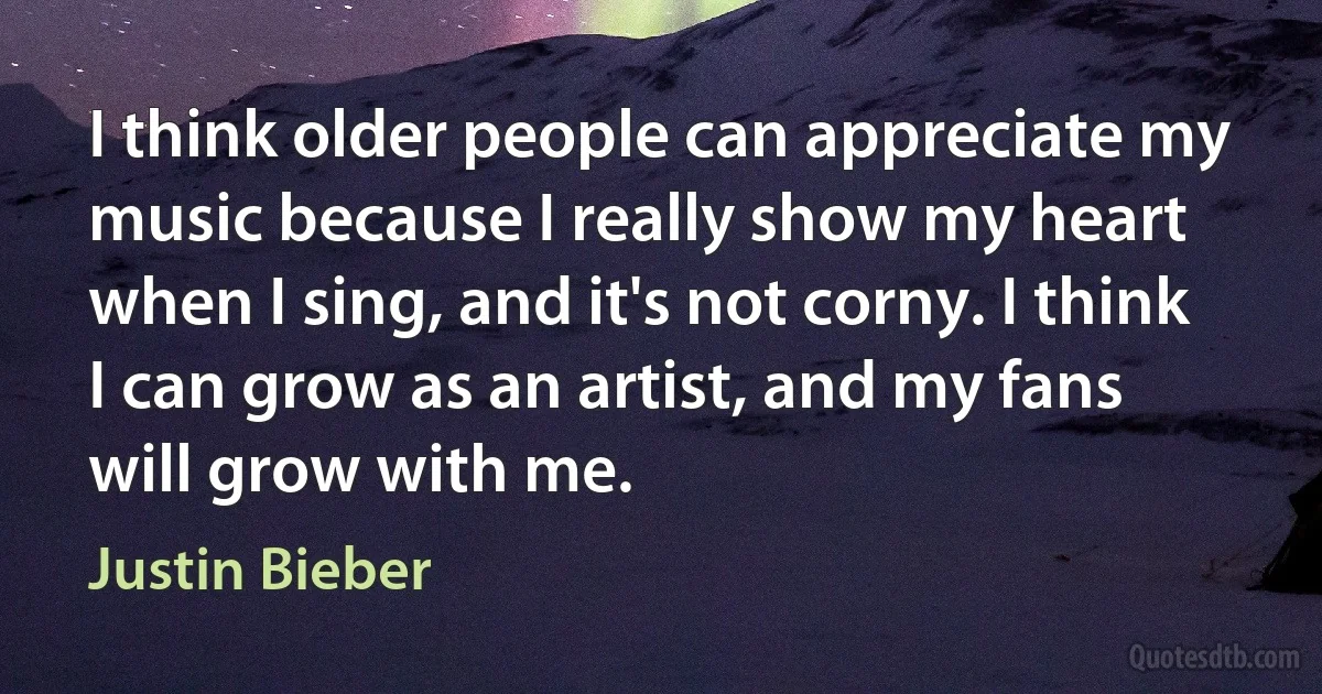 I think older people can appreciate my music because I really show my heart when I sing, and it's not corny. I think I can grow as an artist, and my fans will grow with me. (Justin Bieber)