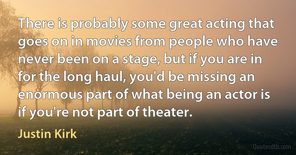 There is probably some great acting that goes on in movies from people who have never been on a stage, but if you are in for the long haul, you'd be missing an enormous part of what being an actor is if you're not part of theater. (Justin Kirk)