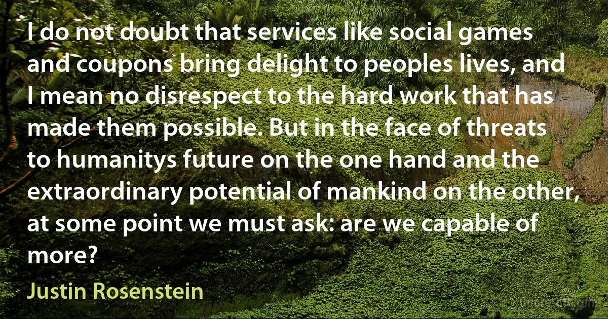 I do not doubt that services like social games and coupons bring delight to peoples lives, and I mean no disrespect to the hard work that has made them possible. But in the face of threats to humanitys future on the one hand and the extraordinary potential of mankind on the other, at some point we must ask: are we capable of more? (Justin Rosenstein)