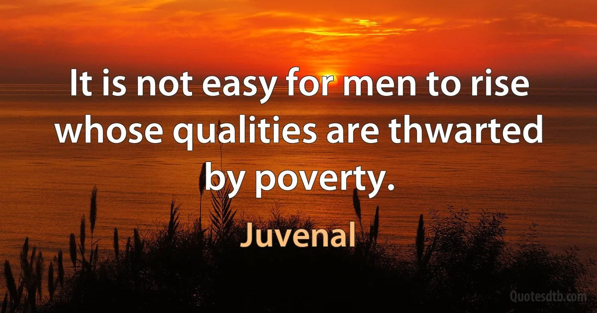 It is not easy for men to rise whose qualities are thwarted by poverty. (Juvenal)