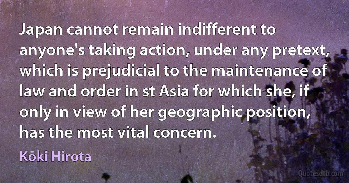 Japan cannot remain indifferent to anyone's taking action, under any pretext, which is prejudicial to the maintenance of law and order in st Asia for which she, if only in view of her geographic position, has the most vital concern. (Kōki Hirota)