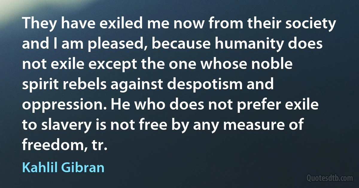 They have exiled me now from their society and I am pleased, because humanity does not exile except the one whose noble spirit rebels against despotism and oppression. He who does not prefer exile to slavery is not free by any measure of freedom, tr. (Kahlil Gibran)