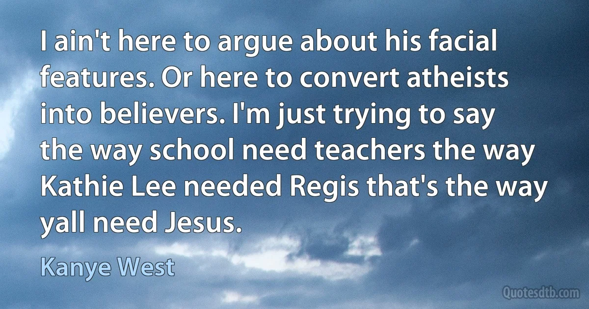 I ain't here to argue about his facial features. Or here to convert atheists into believers. I'm just trying to say the way school need teachers the way Kathie Lee needed Regis that's the way yall need Jesus. (Kanye West)