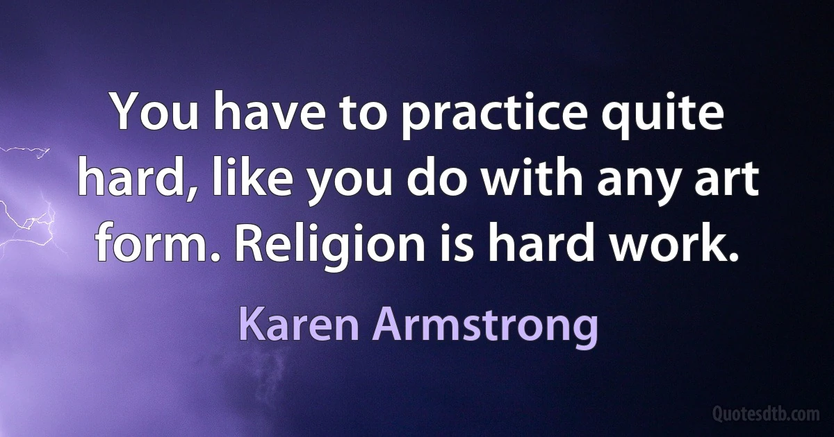 You have to practice quite hard, like you do with any art form. Religion is hard work. (Karen Armstrong)