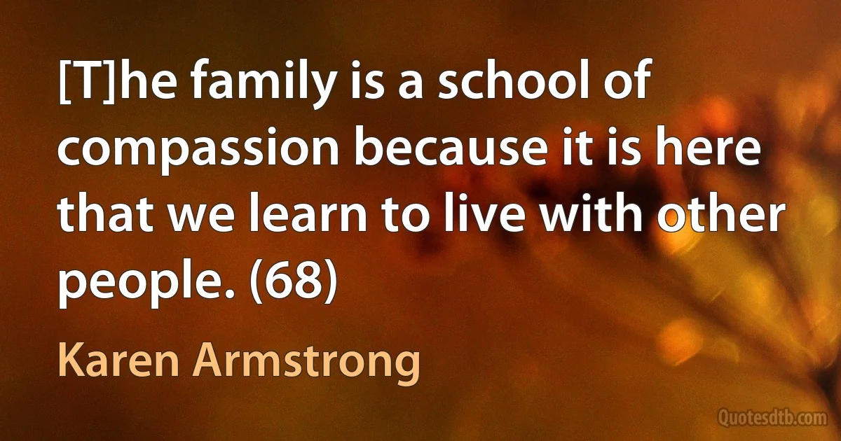 [T]he family is a school of compassion because it is here that we learn to live with other people. (68) (Karen Armstrong)