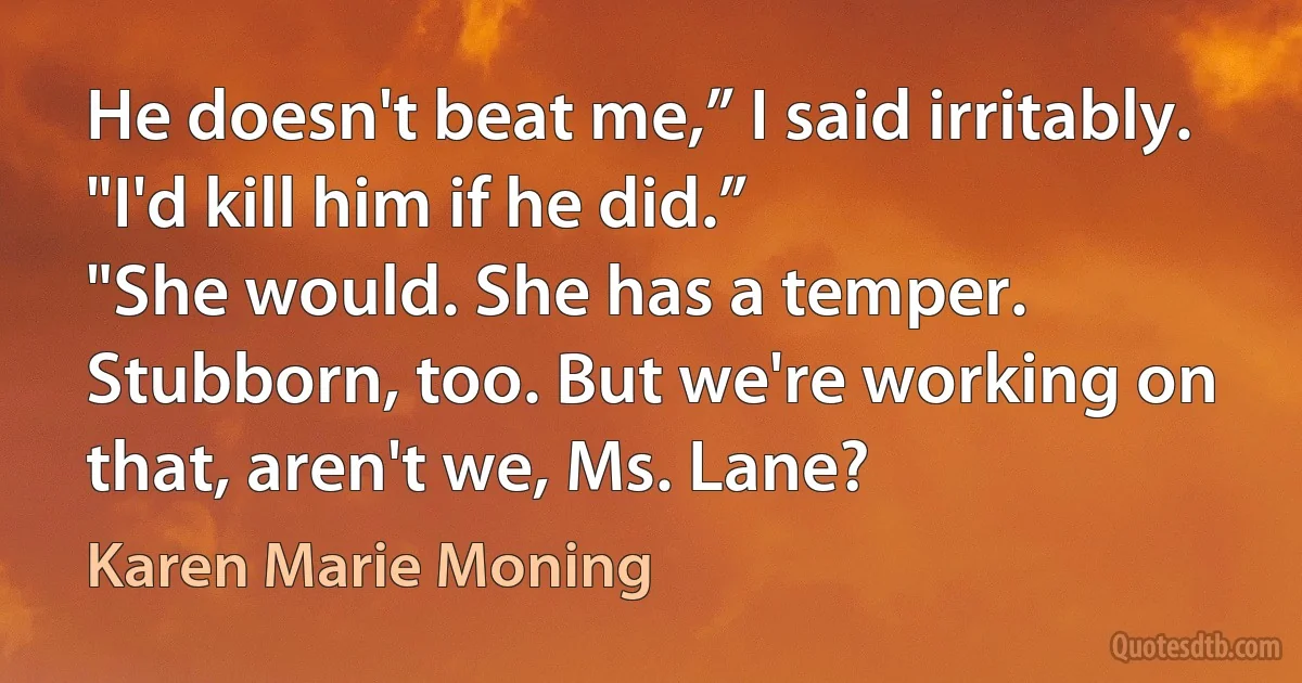 He doesn't beat me,” I said irritably. "I'd kill him if he did.”
"She would. She has a temper. Stubborn, too. But we're working on that, aren't we, Ms. Lane? (Karen Marie Moning)