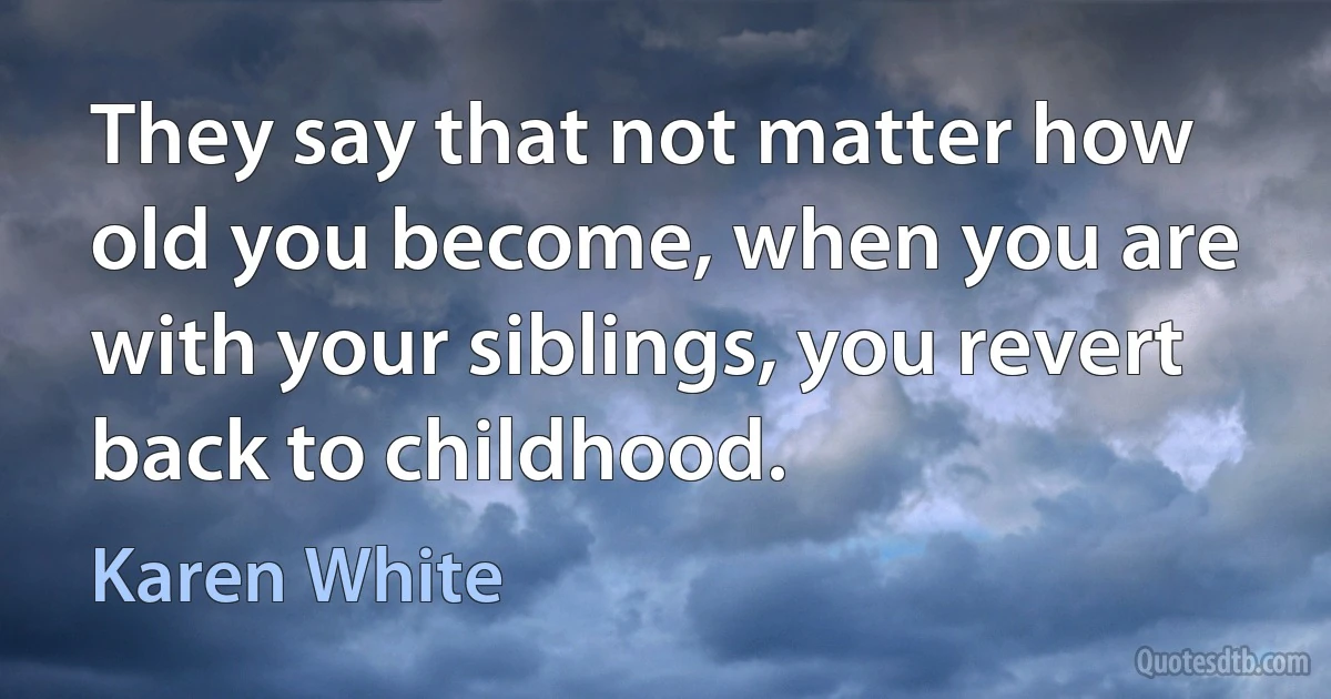 They say that not matter how old you become, when you are with your siblings, you revert back to childhood. (Karen White)