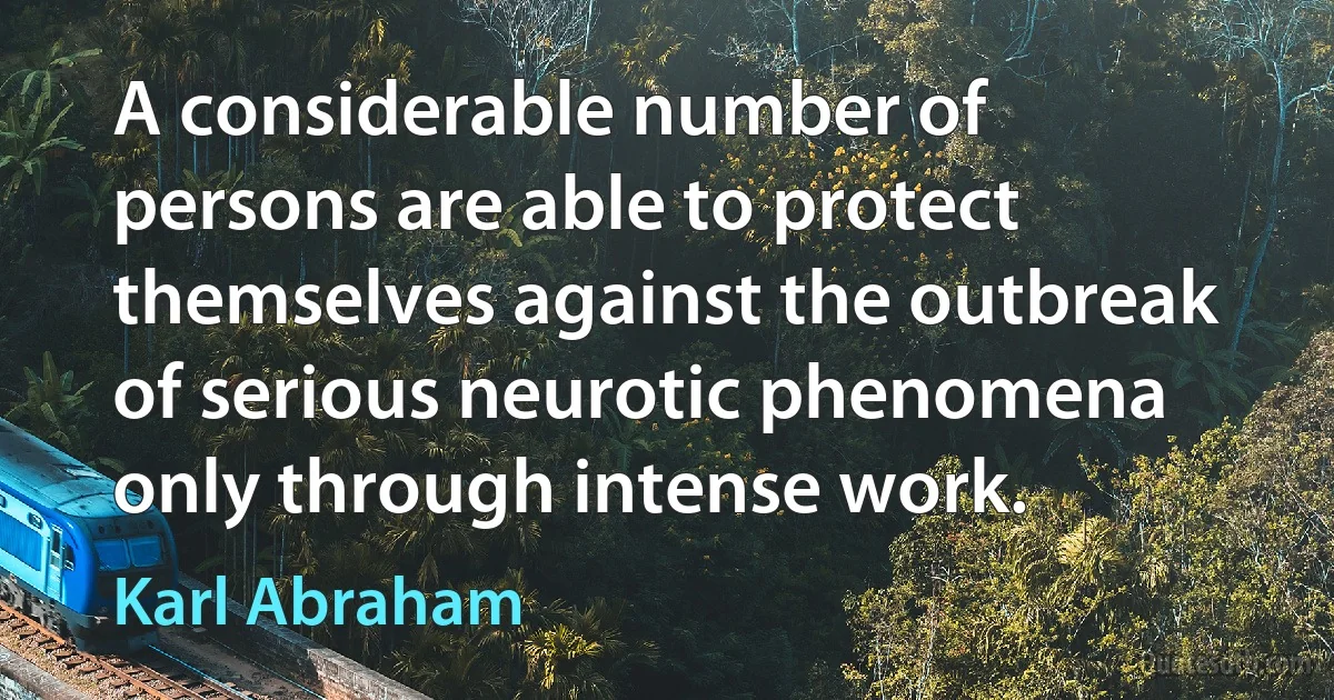 A considerable number of persons are able to protect themselves against the outbreak of serious neurotic phenomena only through intense work. (Karl Abraham)