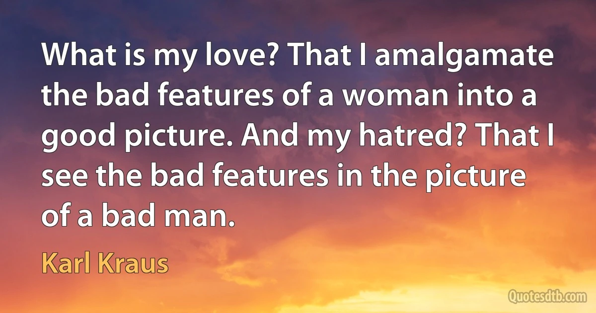 What is my love? That I amalgamate the bad features of a woman into a good picture. And my hatred? That I see the bad features in the picture of a bad man. (Karl Kraus)