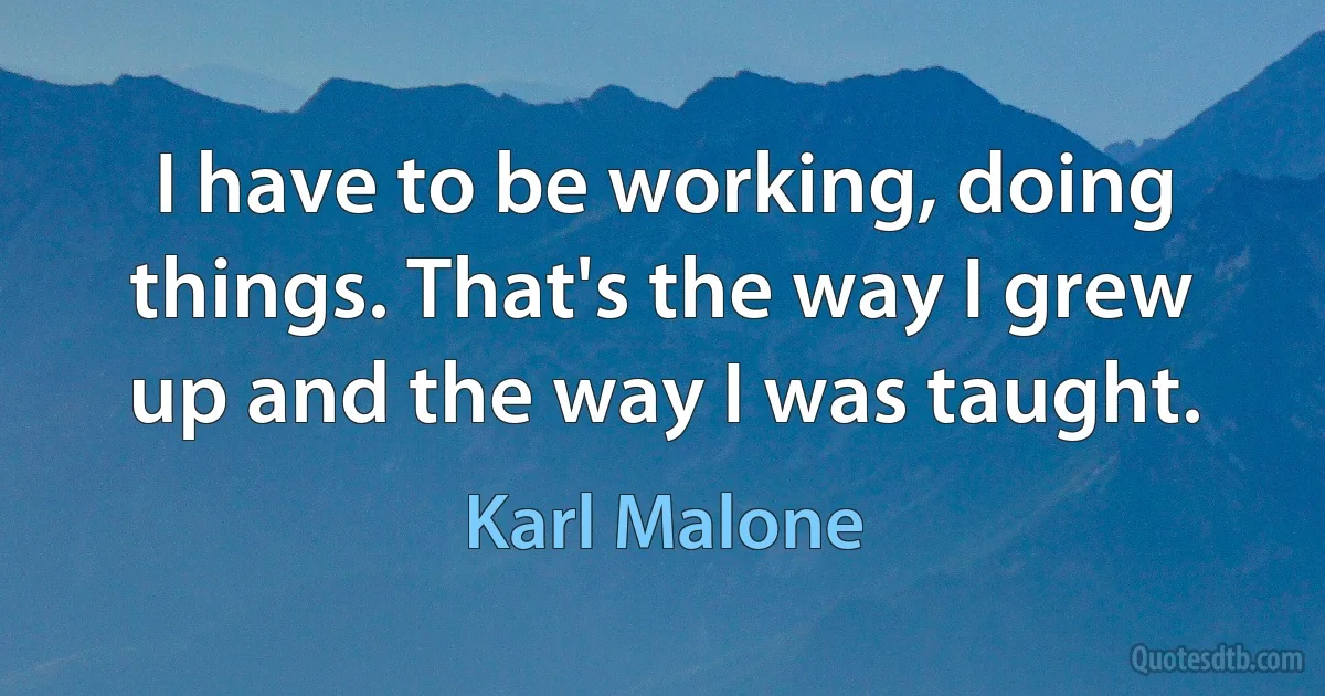 I have to be working, doing things. That's the way I grew up and the way I was taught. (Karl Malone)