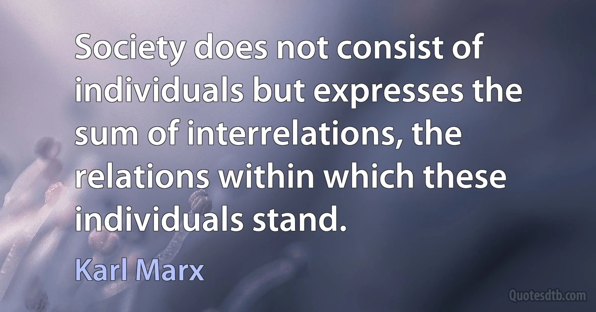 Society does not consist of individuals but expresses the sum of interrelations, the relations within which these individuals stand. (Karl Marx)