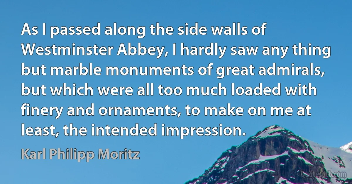 As I passed along the side walls of Westminster Abbey, I hardly saw any thing but marble monuments of great admirals, but which were all too much loaded with finery and ornaments, to make on me at least, the intended impression. (Karl Philipp Moritz)