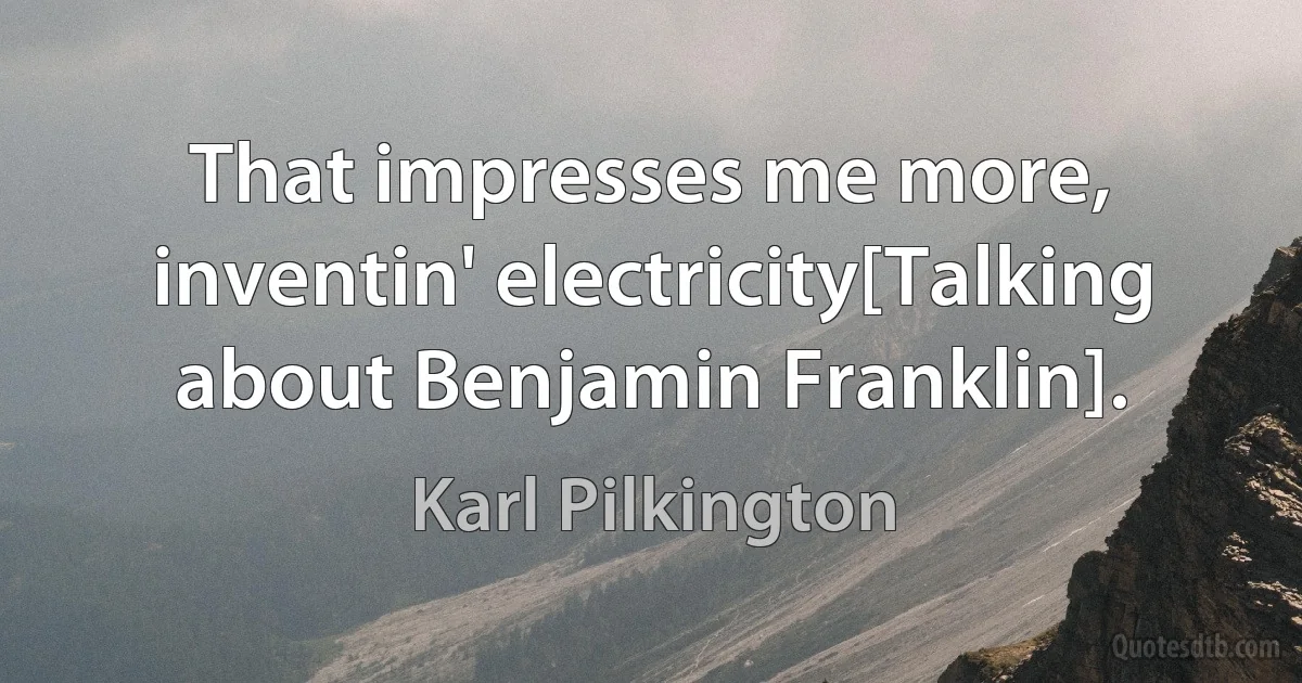 That impresses me more, inventin' electricity[Talking about Benjamin Franklin]. (Karl Pilkington)