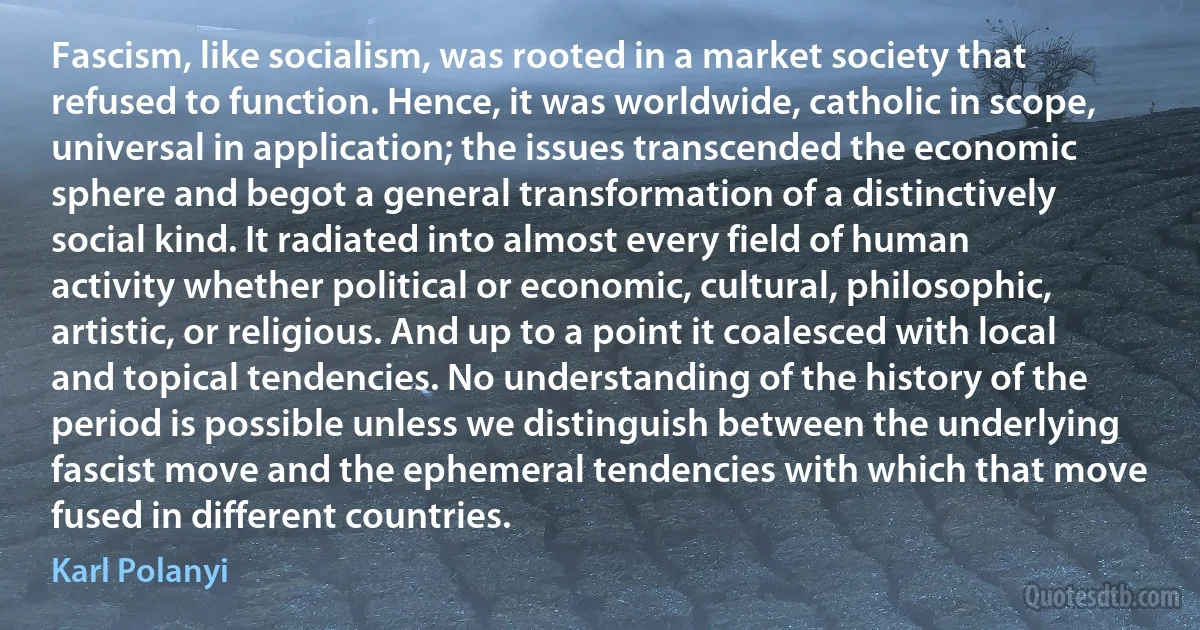 Fascism, like socialism, was rooted in a market society that refused to function. Hence, it was worldwide, catholic in scope, universal in application; the issues transcended the economic sphere and begot a general transformation of a distinctively social kind. It radiated into almost every field of human activity whether political or economic, cultural, philosophic, artistic, or religious. And up to a point it coalesced with local and topical tendencies. No understanding of the history of the period is possible unless we distinguish between the underlying fascist move and the ephemeral tendencies with which that move fused in different countries. (Karl Polanyi)