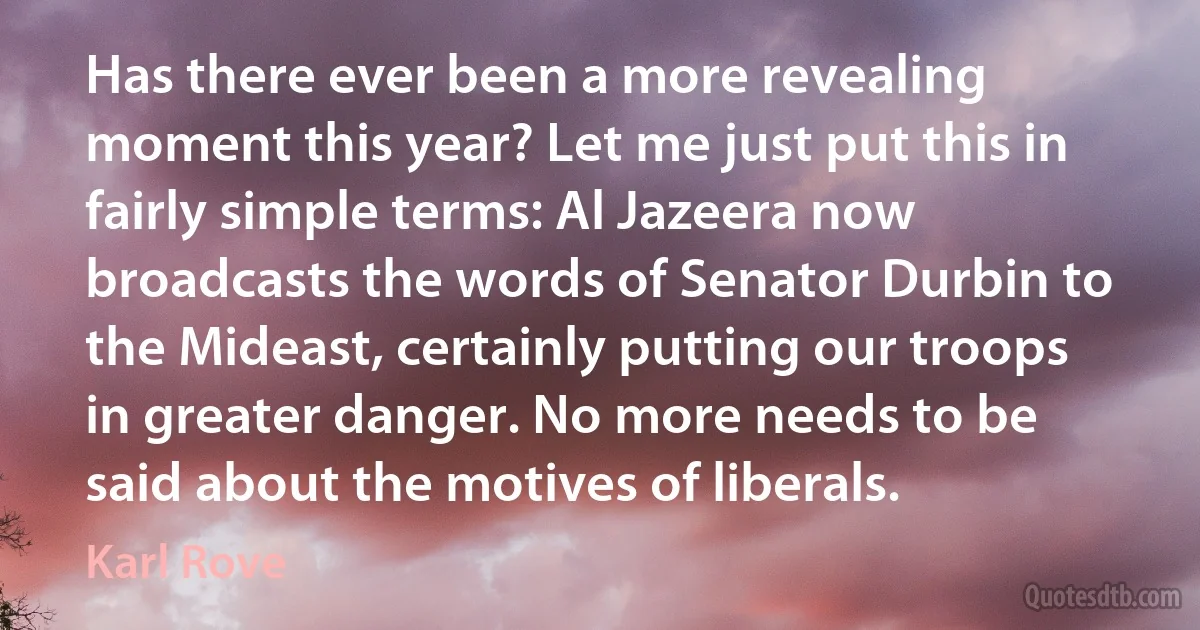 Has there ever been a more revealing moment this year? Let me just put this in fairly simple terms: Al Jazeera now broadcasts the words of Senator Durbin to the Mideast, certainly putting our troops in greater danger. No more needs to be said about the motives of liberals. (Karl Rove)