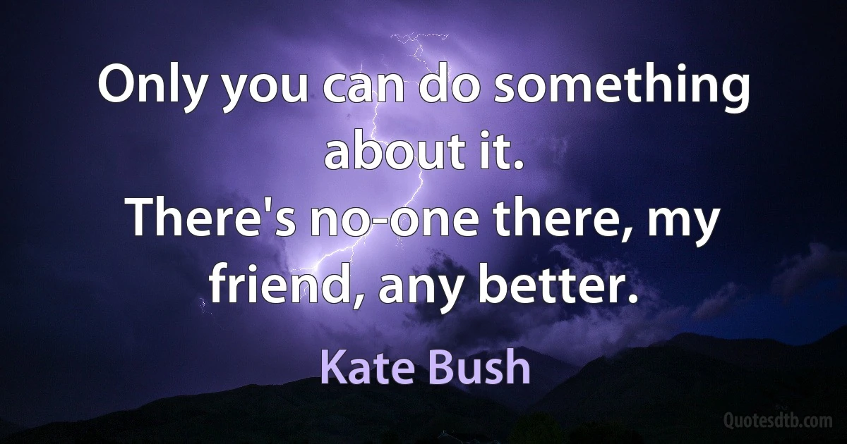 Only you can do something about it.
There's no-one there, my friend, any better. (Kate Bush)