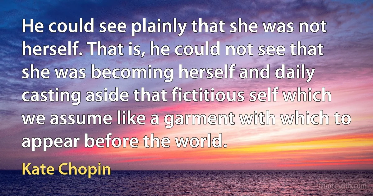 He could see plainly that she was not herself. That is, he could not see that she was becoming herself and daily casting aside that fictitious self which we assume like a garment with which to appear before the world. (Kate Chopin)