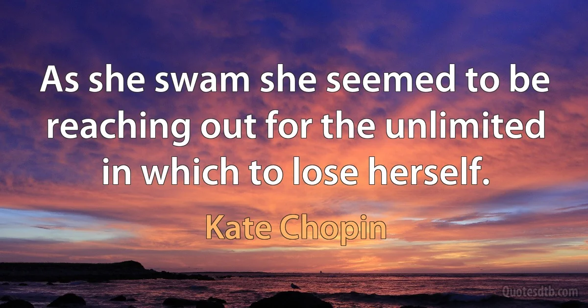 As she swam she seemed to be reaching out for the unlimited in which to lose herself. (Kate Chopin)