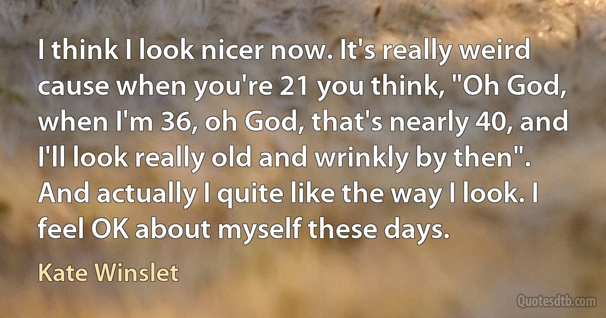 I think I look nicer now. It's really weird cause when you're 21 you think, "Oh God, when I'm 36, oh God, that's nearly 40, and I'll look really old and wrinkly by then". And actually I quite like the way I look. I feel OK about myself these days. (Kate Winslet)