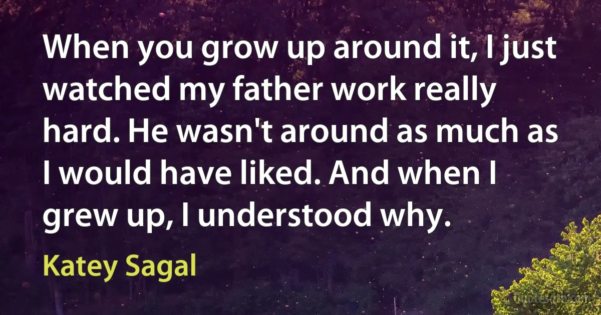 When you grow up around it, I just watched my father work really hard. He wasn't around as much as I would have liked. And when I grew up, I understood why. (Katey Sagal)