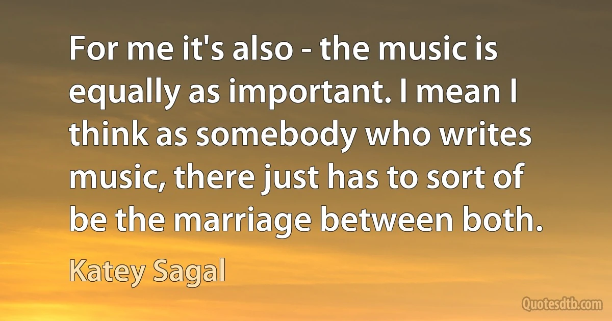 For me it's also - the music is equally as important. I mean I think as somebody who writes music, there just has to sort of be the marriage between both. (Katey Sagal)