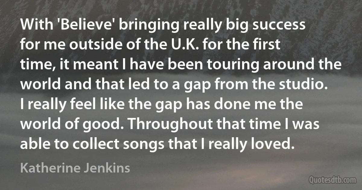 With 'Believe' bringing really big success for me outside of the U.K. for the first time, it meant I have been touring around the world and that led to a gap from the studio. I really feel like the gap has done me the world of good. Throughout that time I was able to collect songs that I really loved. (Katherine Jenkins)