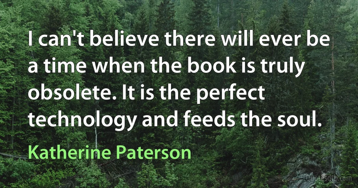 I can't believe there will ever be a time when the book is truly obsolete. It is the perfect technology and feeds the soul. (Katherine Paterson)